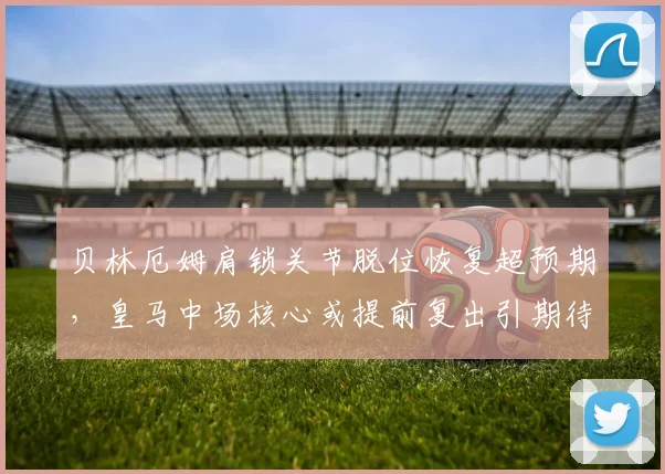 贝林厄姆肩锁关节脱位恢复超预期，皇马中场核心或提前复出引期待？