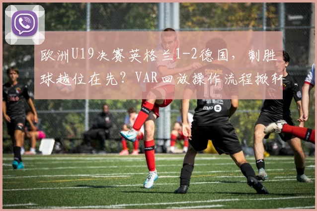 欧洲U19决赛英格兰1-2德国,制胜球越位在先?VAR回放操作流程掀轩然大波