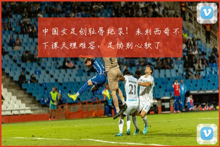 中国女足创耻辱纪录！米利西奇不下课天理难容，足协别心软了