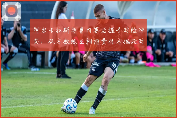 阿尔卡拉斯与鲁内赛后握手时险冲突,双方教练互相指责对方拖延时间