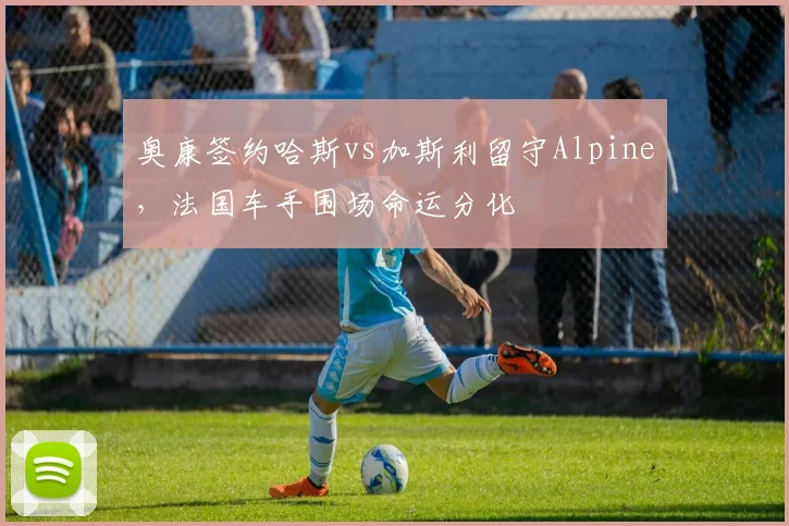 奥康签约哈斯vs加斯利留守Alpine,法国车手围场命运分化
