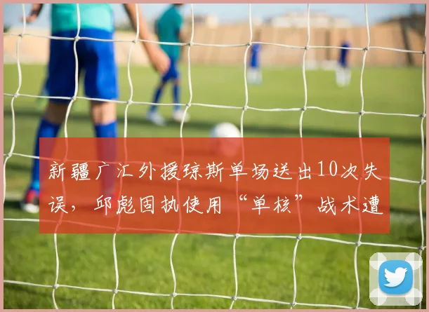 新疆广汇外援琼斯单场送出10次失误,邱彪固执使用“单核”战术遭批
