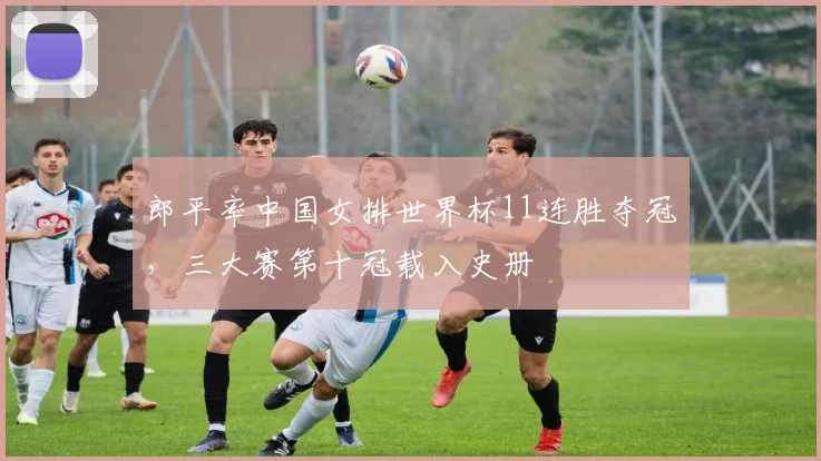 郎平率中国女排世界杯11连胜夺冠，三大赛第十冠载入史册