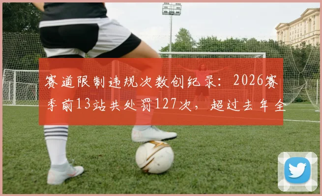 赛道限制违规次数创纪录:2026赛季前13站共处罚127次,超过去年全年