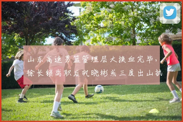 山东高速男篮管理层大换血完毕，徐长锁离职后巩晓彬或三度出山执教